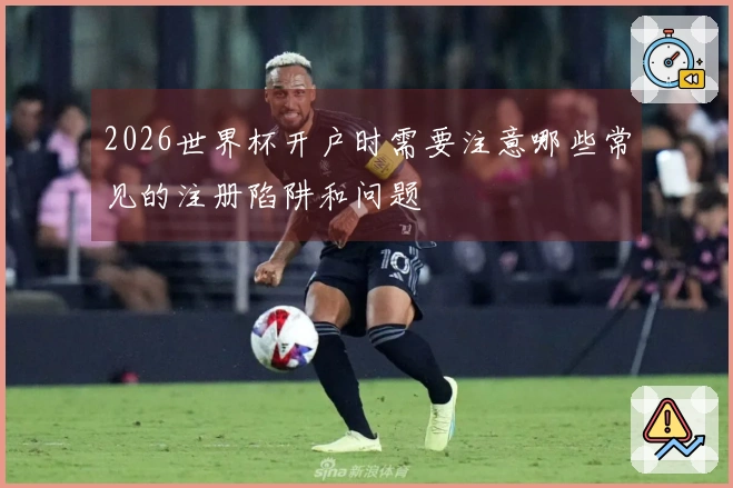 2026世界杯开户时需要注意哪些常见的注册陷阱和问题
