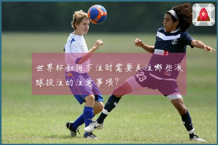 世界杯如何下注时需要关注哪些滚球投注的注意事项？