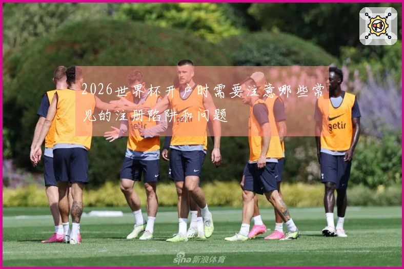 2026世界杯开户时需要注意哪些常见的注册陷阱和问题